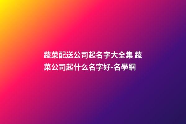 蔬菜配送公司起名字大全集 蔬菜公司起什么名字好-名學網